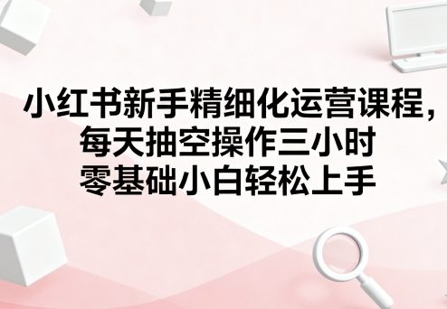 小红书新手精细化运营课程，每天抽空操作三小时，零基础小白轻松上手-财阁