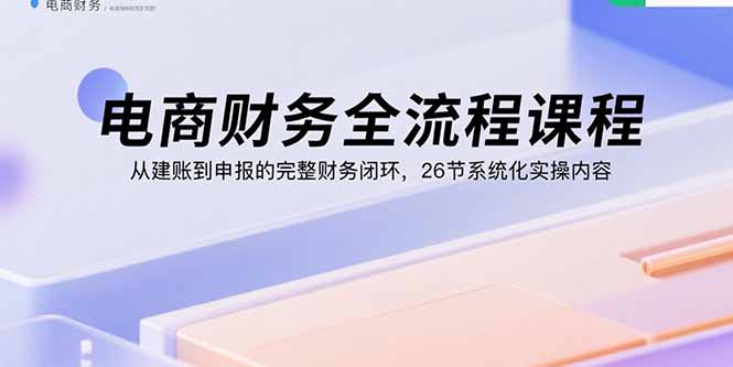 电商财务全流程课程：从建账到申报的完整财务闭环，26节系统化实操内容-财阁
