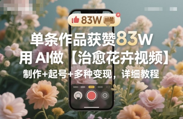 单条作品获赞83W，用AI做【治愈花卉视频】，制作+起号+多种变现，详细教程-财阁