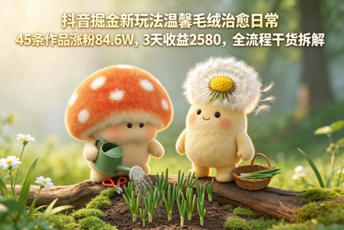 抖音掘金新玩法温馨毛绒治愈日常，45条作品涨粉84.6W，3天收益2580，全流程干货拆解-财阁