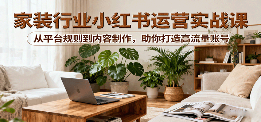 小红书家装行业运营实战课：从平台规则到内容制作，助你打造高流量账号-财阁